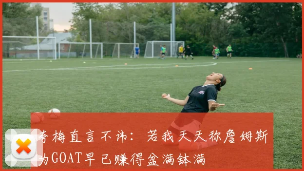 夸梅直言不讳：若我天天称詹姆斯为GOAT早已赚得盆满钵满