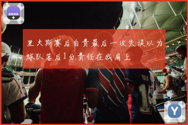 里夫斯赛后自责最后一攻失误以为球队落后1分责任在我肩上