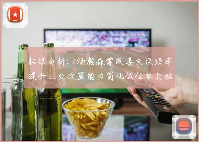 拓媒分析：杨瀚森需改善失误频率提升三分投篮能力简化低位单打动作