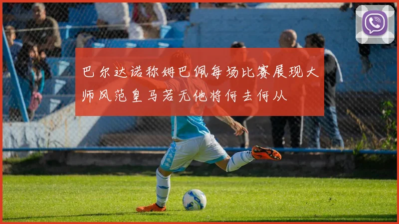 巴尔达诺称姆巴佩每场比赛展现大师风范皇马若无他将何去何从