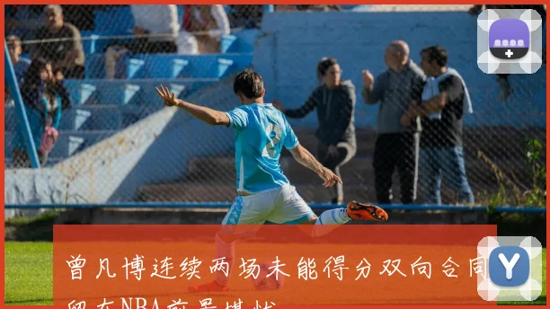 曾凡博连续两场未能得分双向合同留在NBA前景堪忧