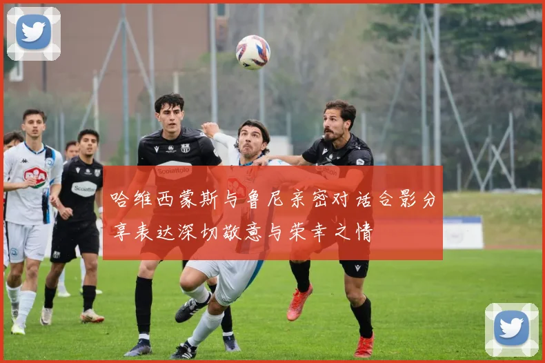 哈维西蒙斯与鲁尼亲密对话合影分享表达深切敬意与荣幸之情