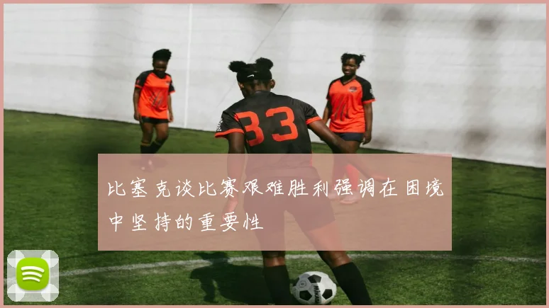 比塞克谈比赛艰难胜利强调在困境中坚持的重要性