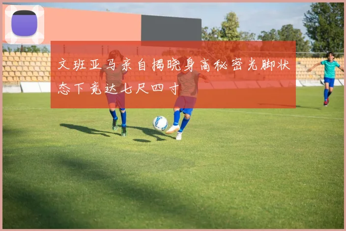 文班亚马亲自揭晓身高秘密光脚状态下竟达七尺四寸