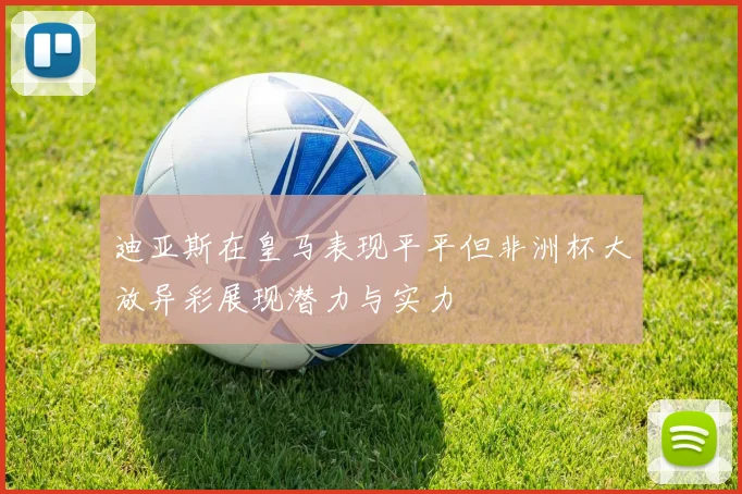 迪亚斯在皇马表现平平但非洲杯大放异彩展现潜力与实力