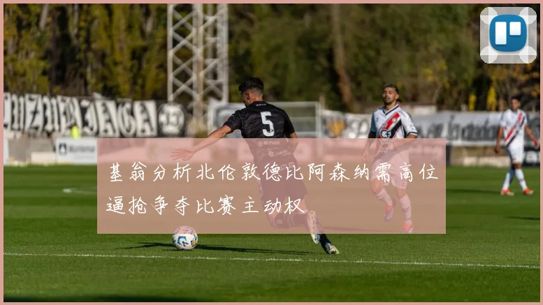 基翁分析北伦敦德比阿森纳需高位逼抢争夺比赛主动权
