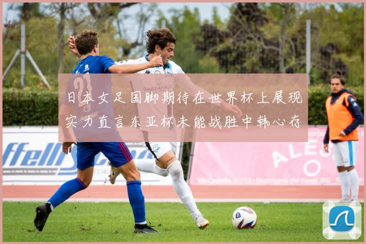 日本女足国脚期待在世界杯上展现实力直言东亚杯未能战胜中韩心存不甘