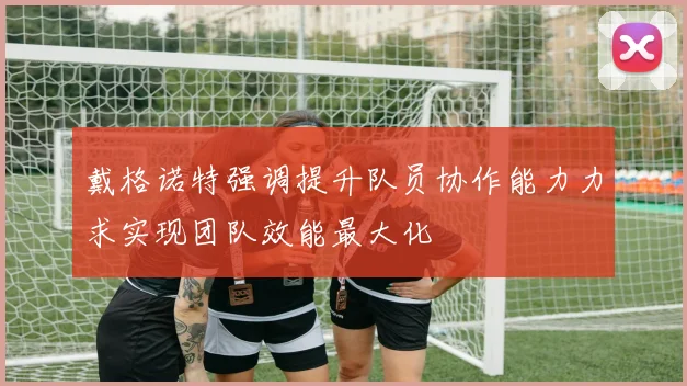 戴格诺特强调提升队员协作能力力求实现团队效能最大化