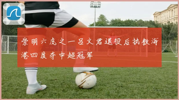 崇明六虎之一吕文君退役后执教海港四度夺中超冠军