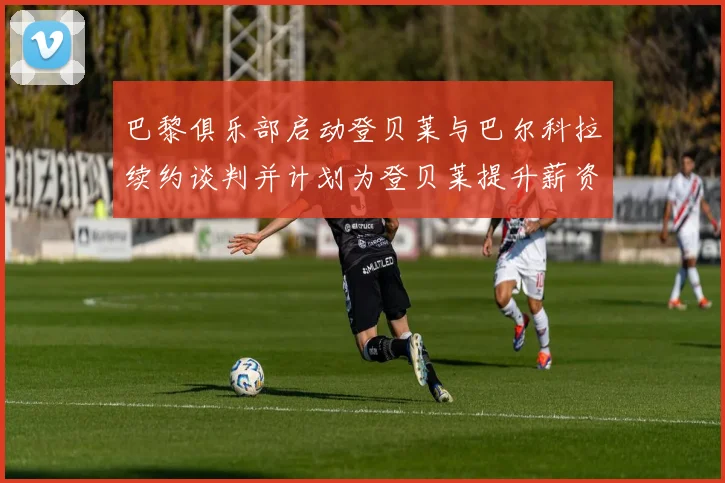巴黎俱乐部启动登贝莱与巴尔科拉续约谈判并计划为登贝莱提升薪资待遇