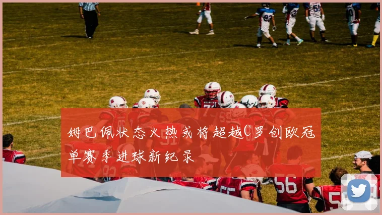 姆巴佩状态火热或将超越C罗创欧冠单赛季进球新纪录