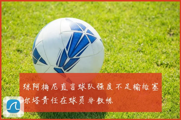 琼阿梅尼直言球队强度不足输给塞尔塔责任在球员非教练