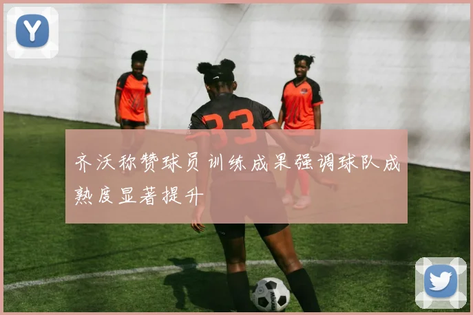 齐沃称赞球员训练成果强调球队成熟度显著提升