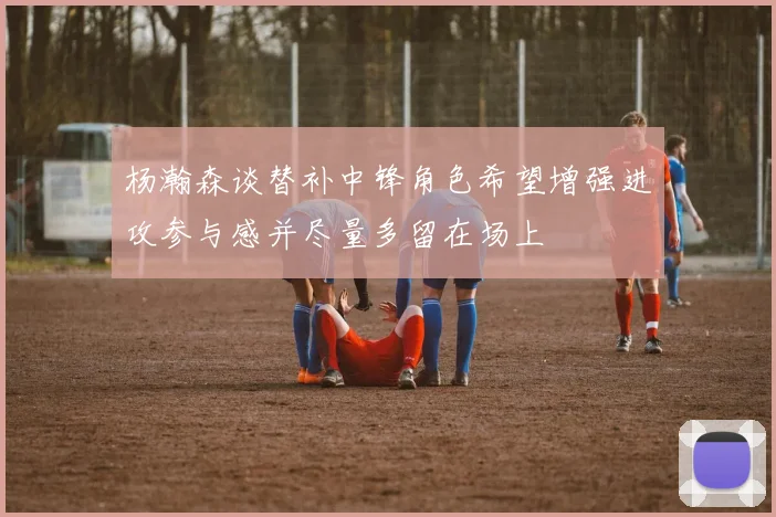 杨瀚森谈替补中锋角色希望增强进攻参与感并尽量多留在场上