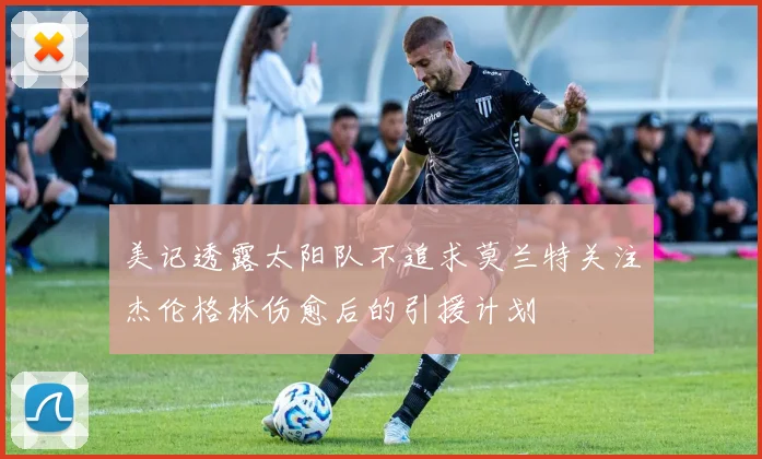 美记透露太阳队不追求莫兰特关注杰伦格林伤愈后的引援计划