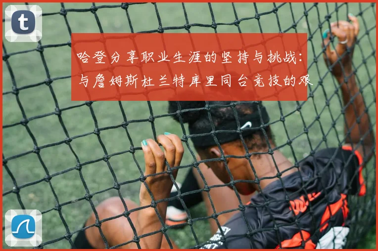哈登分享职业生涯的坚持与挑战：与詹姆斯杜兰特库里同台竞技的艰辛