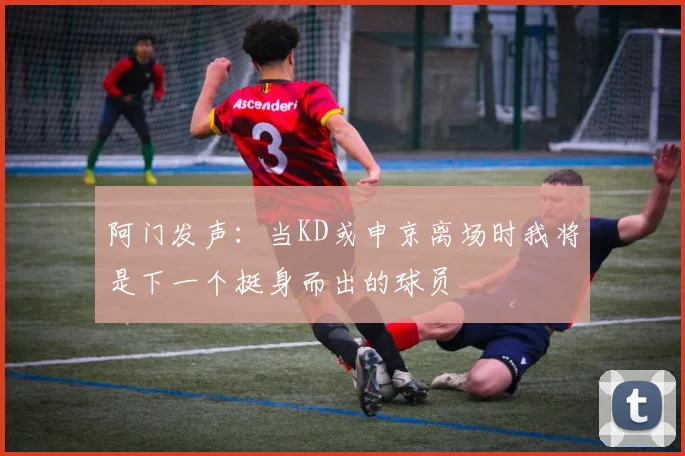 阿门发声：当KD或申京离场时我将是下一个挺身而出的球员