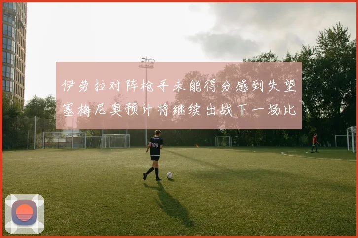 伊劳拉对阵枪手未能得分感到失望塞梅尼奥预计将继续出战下一场比赛