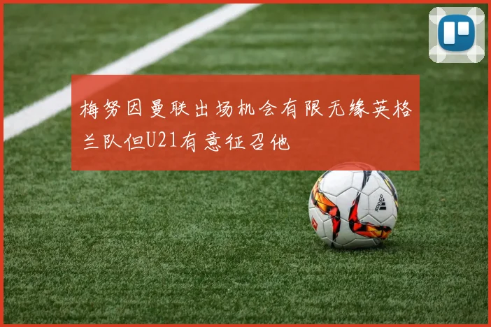 梅努因曼联出场机会有限无缘英格兰队但U21有意征召他