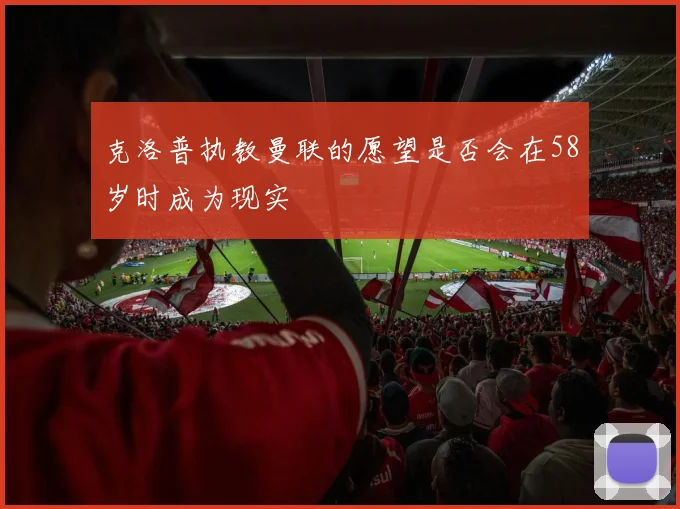 克洛普执教曼联的愿望是否会在58岁时成为现实