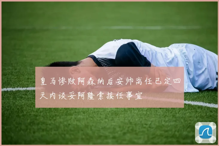 皇马惨败阿森纳后安帅离任已定四天内谈妥阿隆索接任事宜
