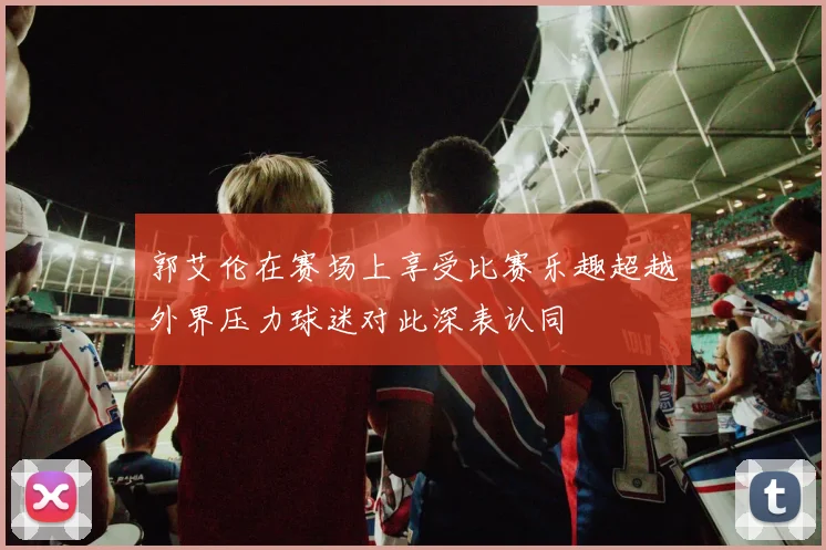 郭艾伦在赛场上享受比赛乐趣超越外界压力球迷对此深表认同