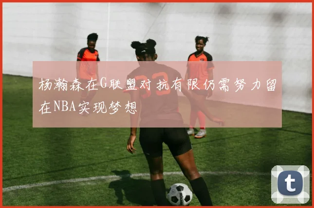 杨瀚森在G联盟对抗有限仍需努力留在NBA实现梦想