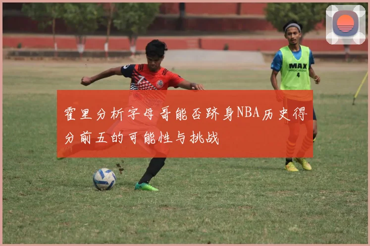 霍里分析字母哥能否跻身NBA历史得分前五的可能性与挑战
