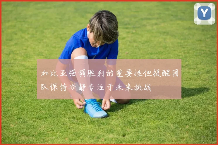 加比亚强调胜利的重要性但提醒团队保持冷静专注于未来挑战