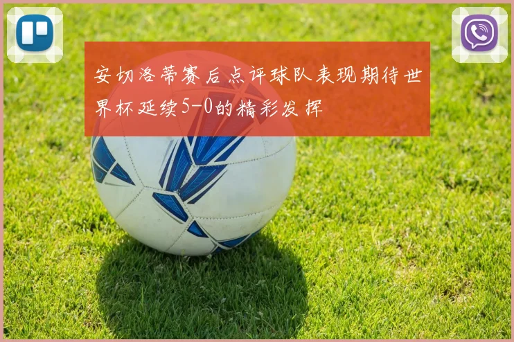 安切洛蒂赛后点评球队表现期待世界杯延续5-0的精彩发挥