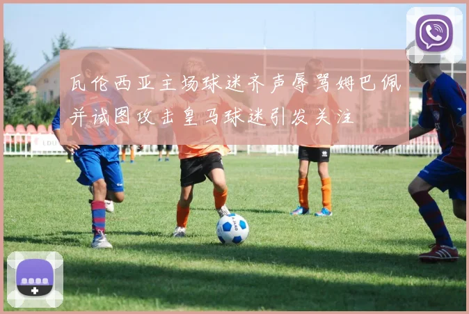 瓦伦西亚主场球迷齐声辱骂姆巴佩并试图攻击皇马球迷引发关注