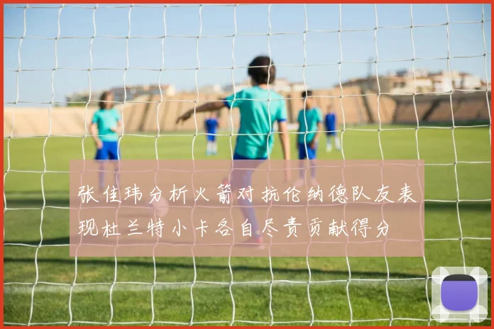 张佳玮分析火箭对抗伦纳德队友表现杜兰特小卡各自尽责贡献得分