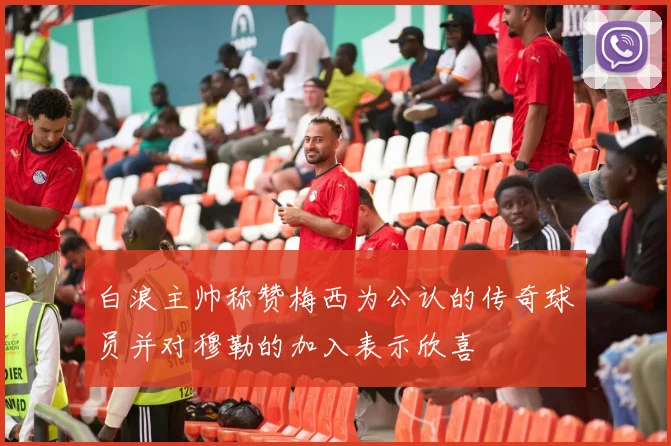白浪主帅称赞梅西为公认的传奇球员并对穆勒的加入表示欣喜