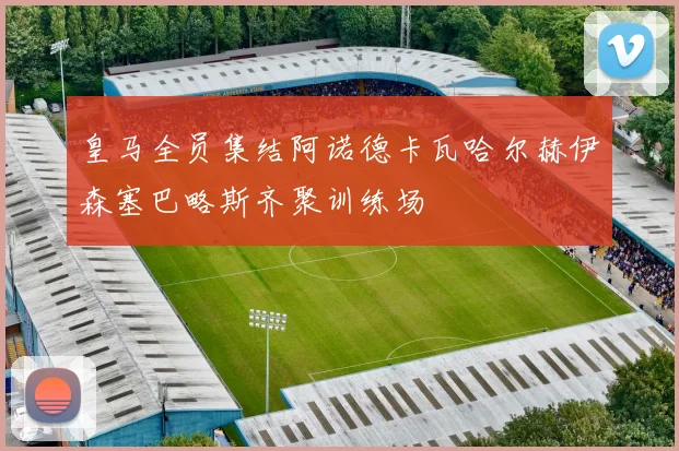 皇马全员集结阿诺德卡瓦哈尔赫伊森塞巴略斯齐聚训练场