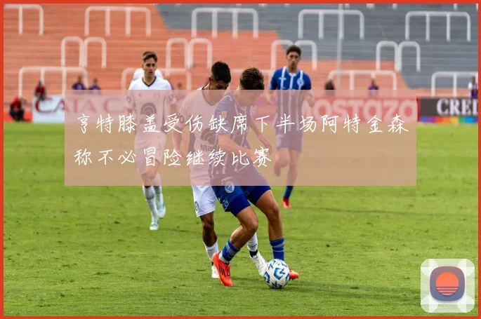 亨特膝盖受伤缺席下半场阿特金森称不必冒险继续比赛