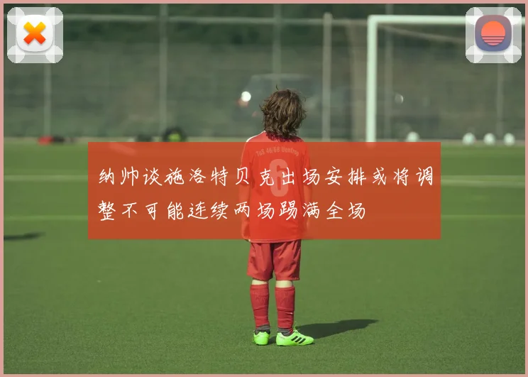 纳帅谈施洛特贝克出场安排或将调整不可能连续两场踢满全场