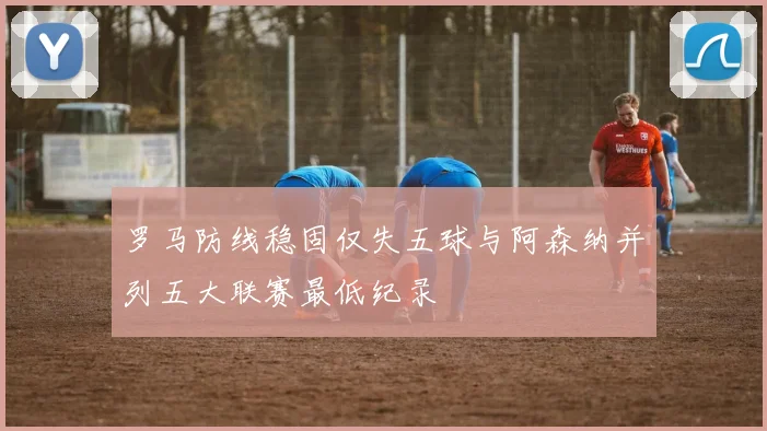 罗马防线稳固仅失五球与阿森纳并列五大联赛最低纪录