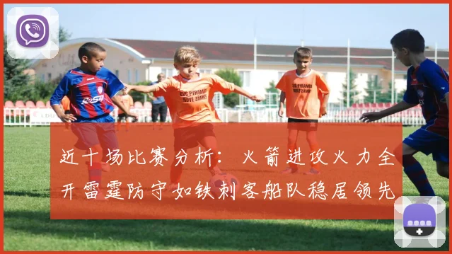 近十场比赛分析：火箭进攻火力全开雷霆防守如铁刺客船队稳居领先湖人表现堪忧