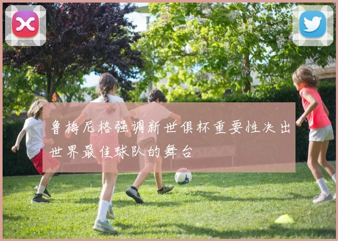 鲁梅尼格强调新世俱杯重要性决出世界最佳球队的舞台